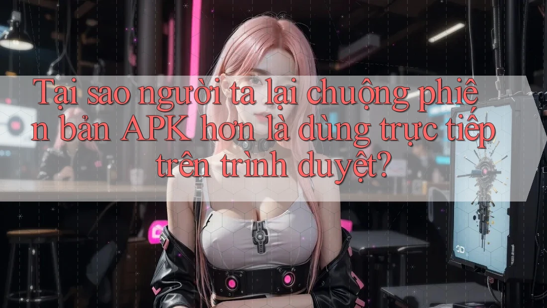 Tại sao người ta lại chuộng phiên bản APK hơn là dùng trực tiếp trên trình duyệt?