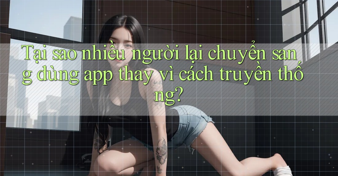 Tại sao nhiều người lại chuyển sang dùng app thay vì cách truyền thống? Tại sao nhiều người lại chuyển sang dùng app thay vì cách truyền thống?