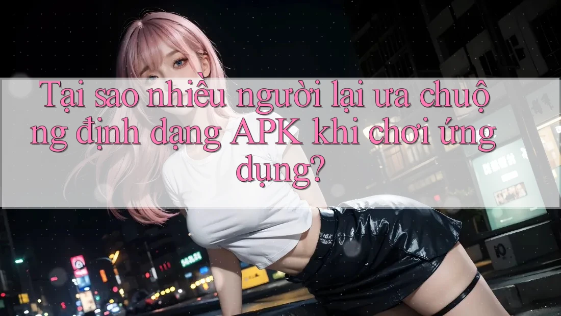Tại sao nhiều người lại ưa chuộng định dạng APK khi chơi ứng dụng?