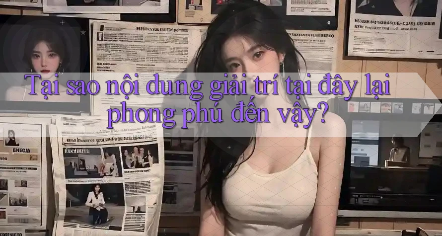 Tại sao nội dung giải trí tại đây lại phong phú đến vậy?