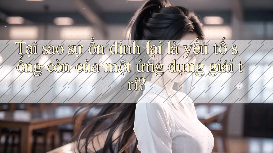 Tại sao sự ổn định lại là yếu tố sống còn của một ứng dụng giải trí?
