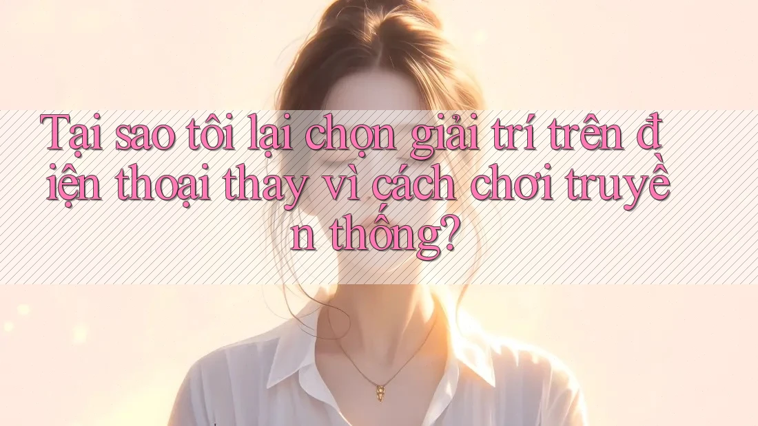 Tại sao tôi lại chọn giải trí trên điện thoại thay vì cách chơi truyền thống?