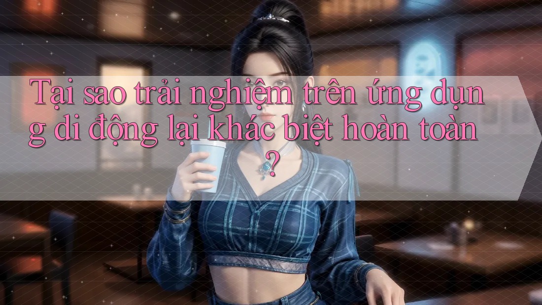 Tại sao trải nghiệm trên ứng dụng di động lại khác biệt hoàn toàn?