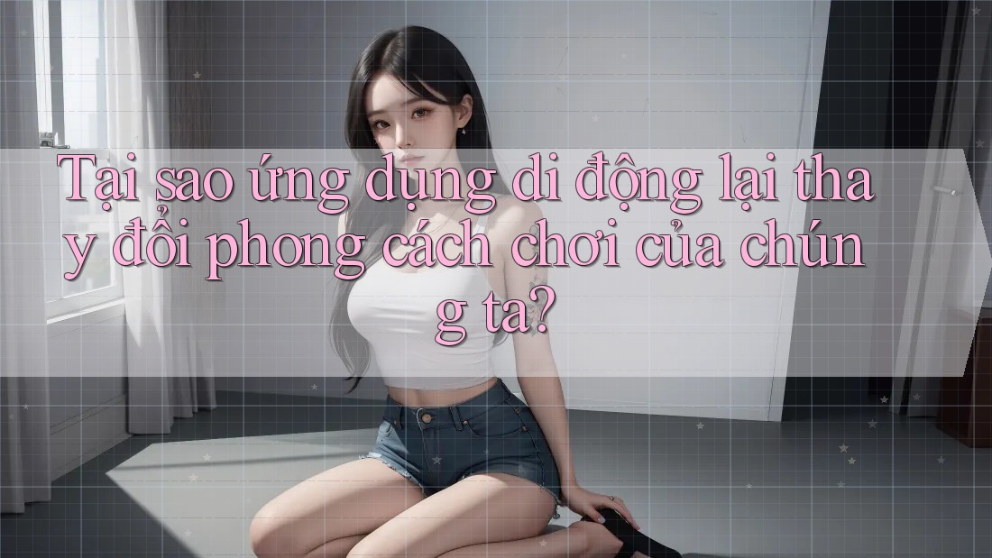Tại sao ứng dụng di động lại thay đổi phong cách chơi của chúng ta?