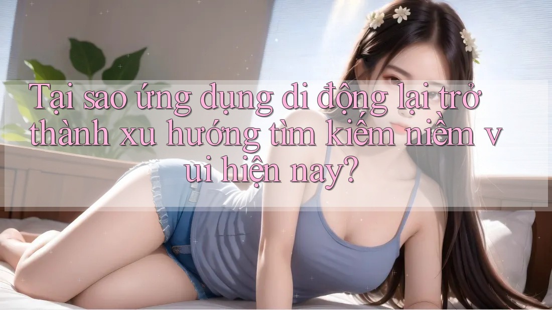 Tại sao ứng dụng di động lại trở thành xu hướng tìm kiếm niềm vui hiện nay?