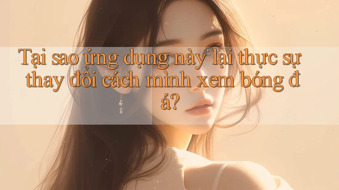 Tại sao ứng dụng này lại thực sự thay đổi cách mình xem bóng đá?