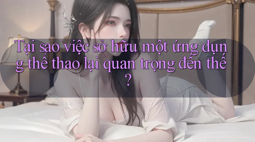 Tại sao việc sở hữu một ứng dụng thể thao lại quan trọng đến thế?