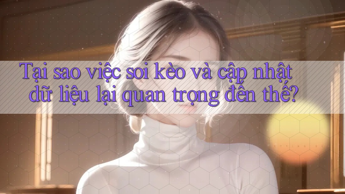 Tại sao việc soi kèo và cập nhật dữ liệu lại quan trọng đến thế?
