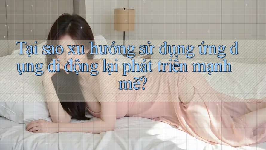 Tại sao xu hướng sử dụng ứng dụng di động lại phát triển mạnh mẽ?