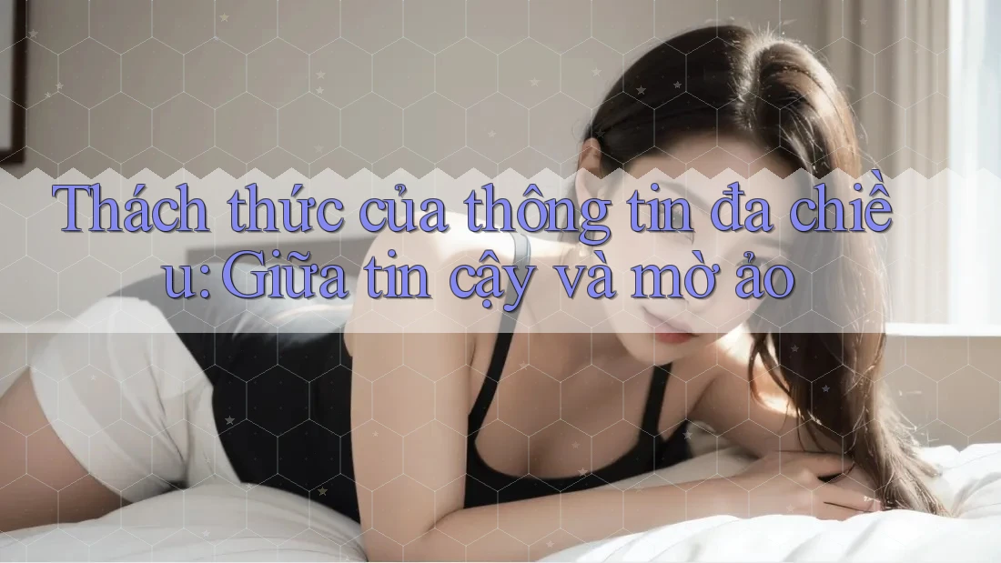Thách thức của thông tin đa chiều: Giữa tin cậy và mờ ảo