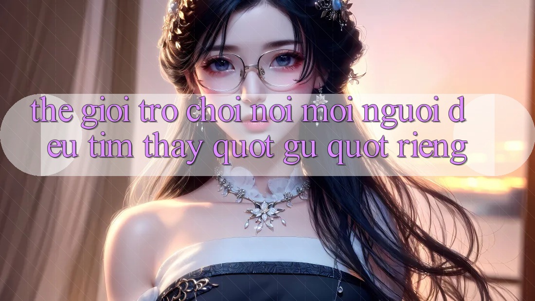 Thế giới trò chơi: Nơi mỗi người đều tìm thấy " gu" riêng