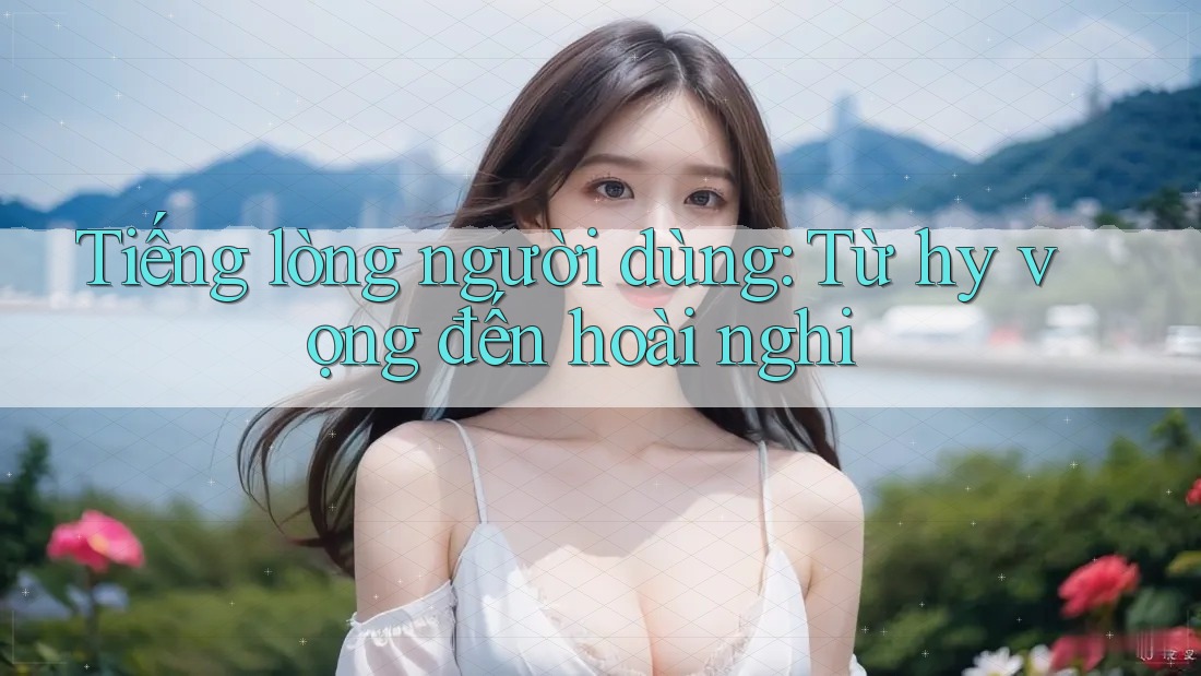 Tiếng lòng người dùng: Từ hy vọng đến hoài nghi