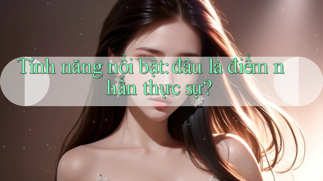 Tính năng nổi bật: Đâu là điểm nhấn thực sự?