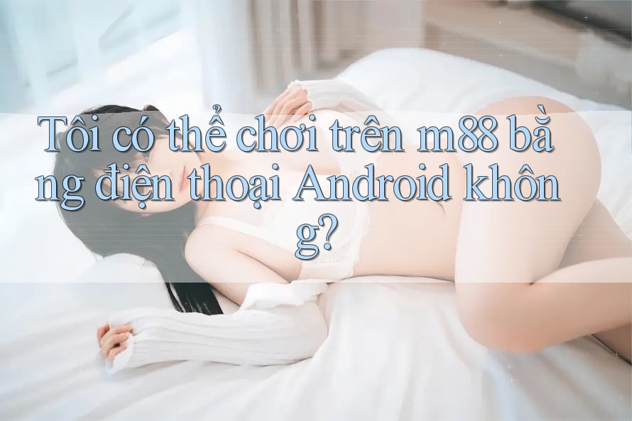 Tôi có thể chơi trên m88 bằng điện thoại Android không? Tôi có thể chơi trên m88 bằng điện thoại Android không?