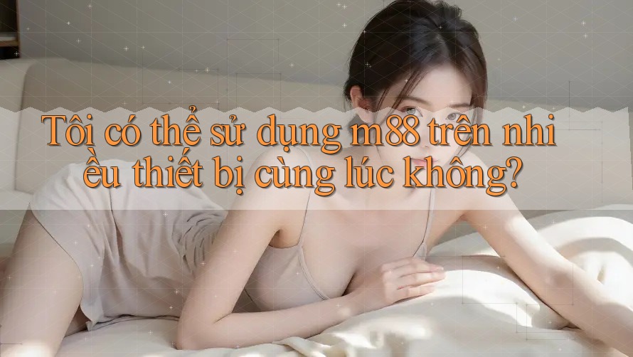 Tôi có thể sử dụng m88 trên nhiều thiết bị cùng lúc không?
