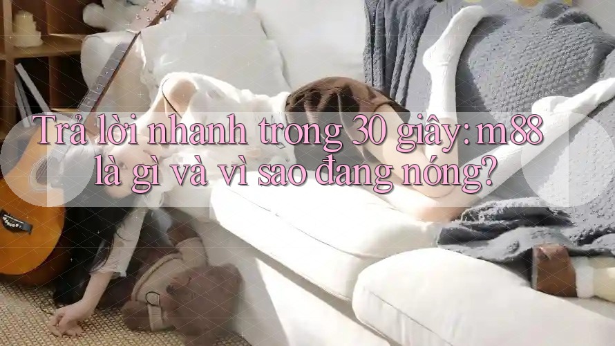 Trả lời nhanh trong 30 giây: m88 là gì và vì sao đang nóng? Trả lời nhanh trong 30 giây: m88 là gì và vì sao đang nóng?