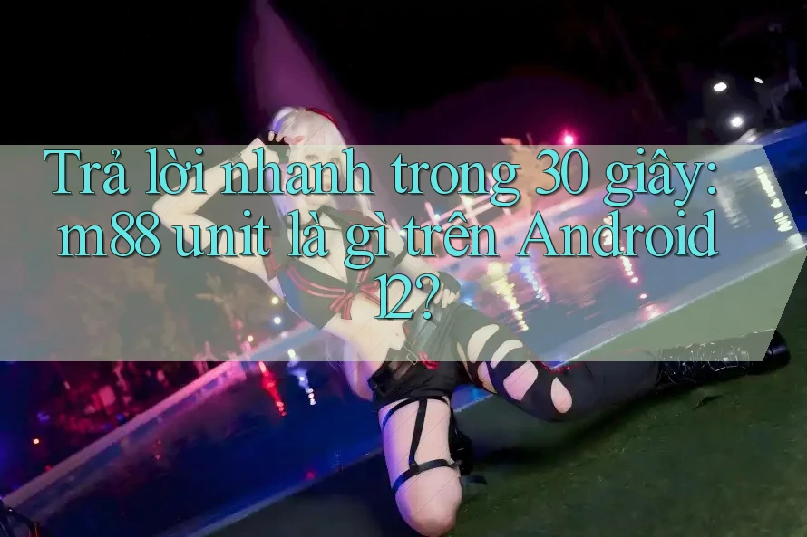 Trả lời nhanh trong 30 giây: m88 unit là gì trên Android 12?