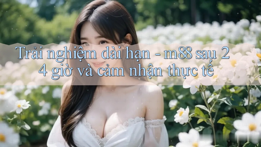 Trải nghiệm dài hạn - m88 sau 24 giờ và cảm nhận thực tế Trải nghiệm dài hạn - m88 sau 24 giờ và cảm nhận thực tế