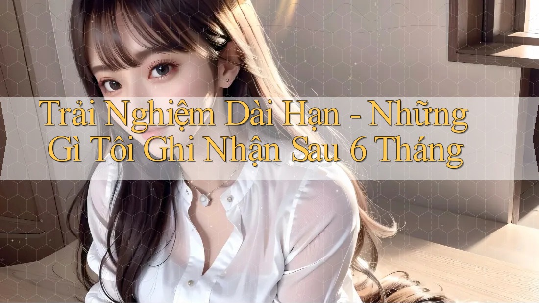 Trải nghiệm dài hạn: những gì tôi ghi nhận sau 6 tháng