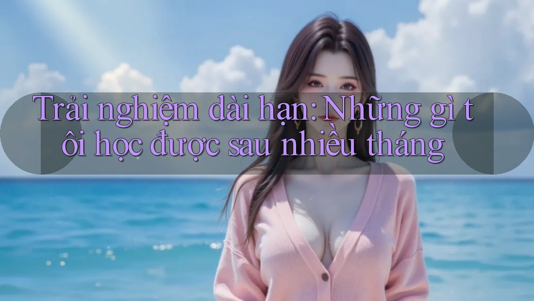 Trải nghiệm dài hạn: Những gì tôi học được sau nhiều tháng