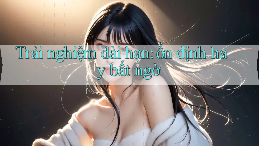 Trải nghiệm dài hạn – ổn định hay bất ngờ?