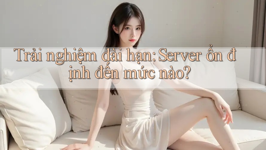 Trải nghiệm dài hạn: Server ổn định đến mức nào?