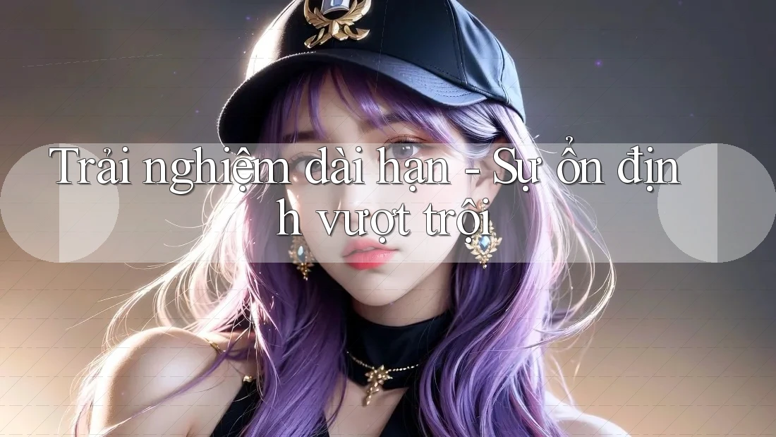 Trải nghiệm dài hạn - Sự ổn định vượt trội