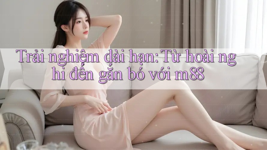 Trải nghiệm dài hạn: Từ hoài nghi đến gắn bó với m88