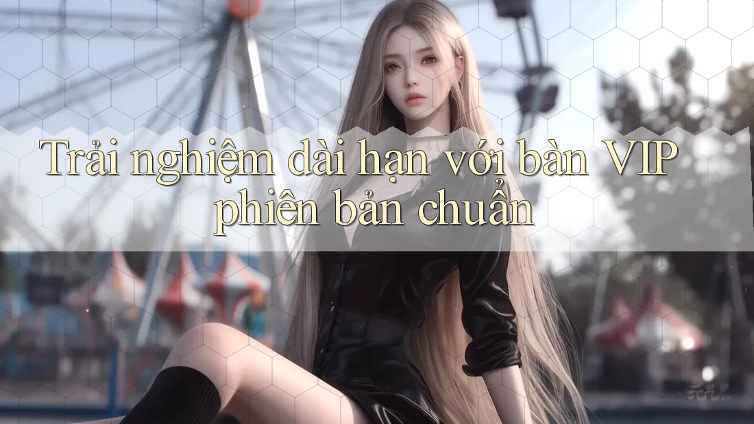 Trải nghiệm dài hạn với bàn VIP phiên bản chuẩn