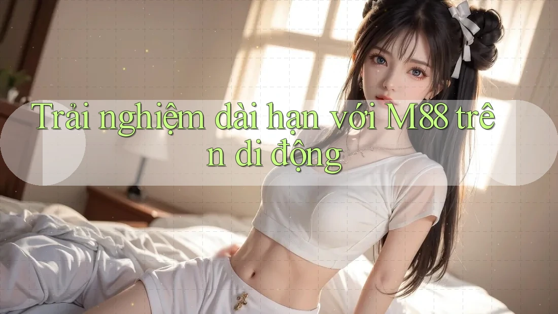 Trải nghiệm dài hạn với M88 trên di động Trải nghiệm dài hạn với M88 trên di động