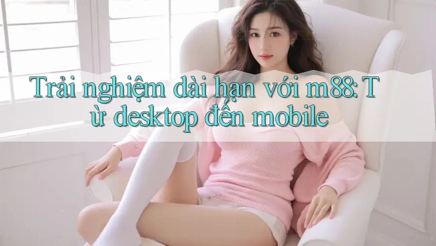 Trải nghiệm dài hạn với m88: Từ desktop đến mobile