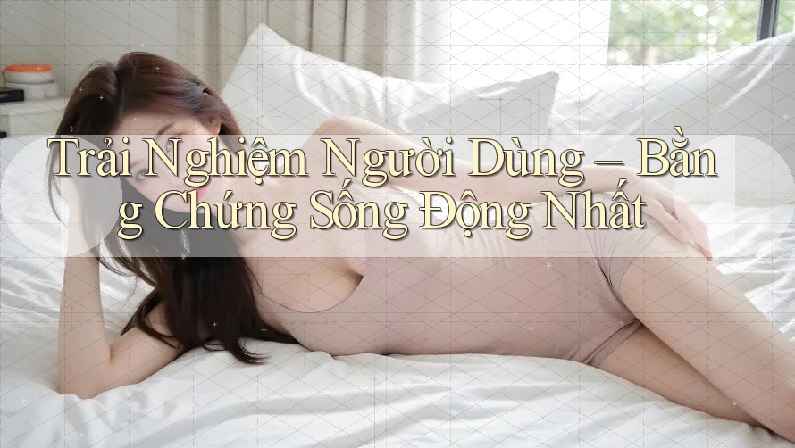 Trải Nghiệm Người Dùng: Bằng Chứng Sống Động Nhất
