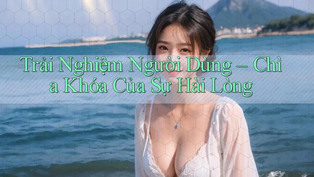 Trải Nghiệm Người Dùng – Chìa Khóa Của Sự Hài Lòng Trải Nghiệm Người Dùng – Chìa Khóa Của Sự Hài Lòng