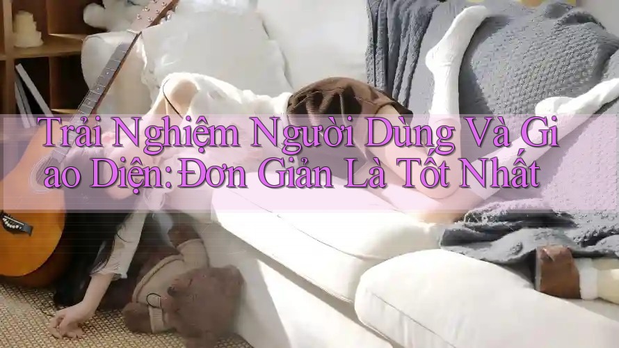 Trải Nghiệm Người Dùng Và Giao Diện: Đơn Giản Là Tốt Nhất