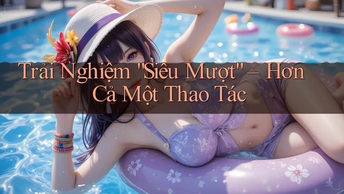 Trải Nghiệm “Siêu Mượt” – Hơn Cả Một Thao Tác Trải Nghiệm “Siêu Mượt” – Hơn Cả Một Thao Tác