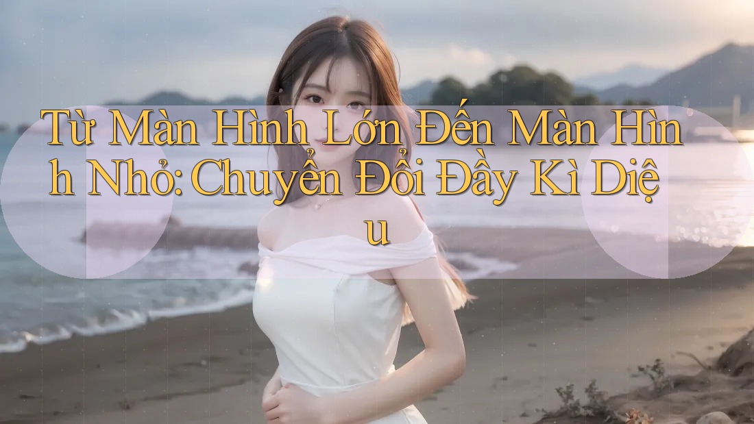 Từ Màn Hình Lớn Đến Màn Hình Nhỏ: Chuyển Đổi Đầy Kì Diệu