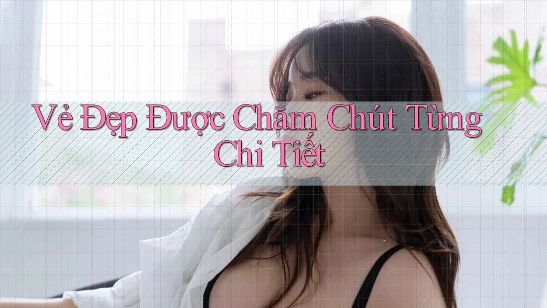 Vẻ Đẹp Được Chăm Chút Từng Chi Tiết