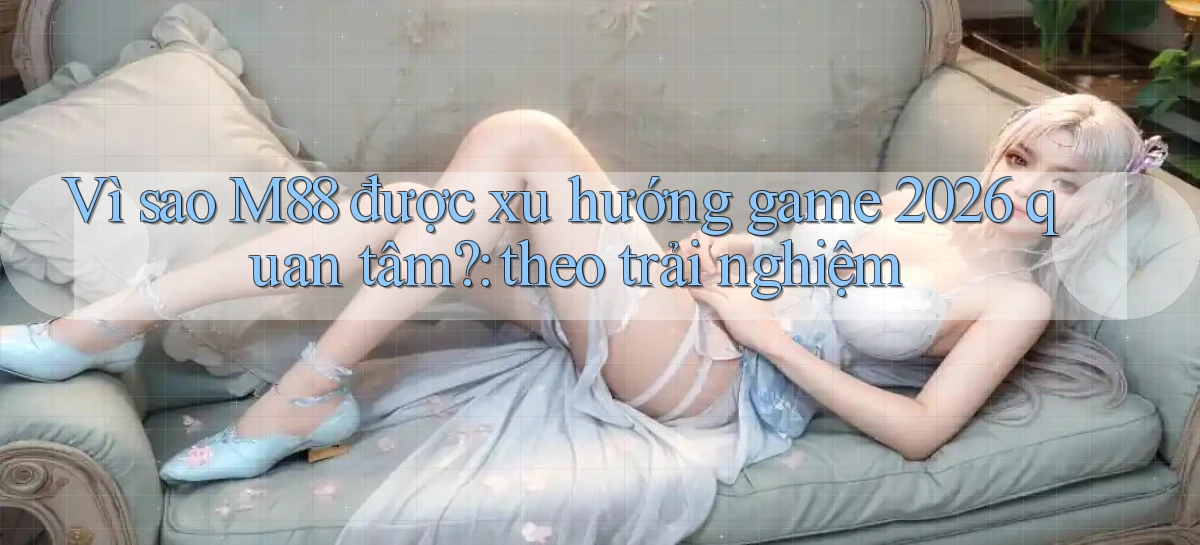 Vì sao M88 được xu hướng game 2026 quan tâm theo trải nghiệm