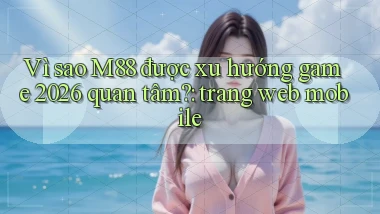 Vì sao M88 được xu hướng game 2026 quan tâm trang web mobile