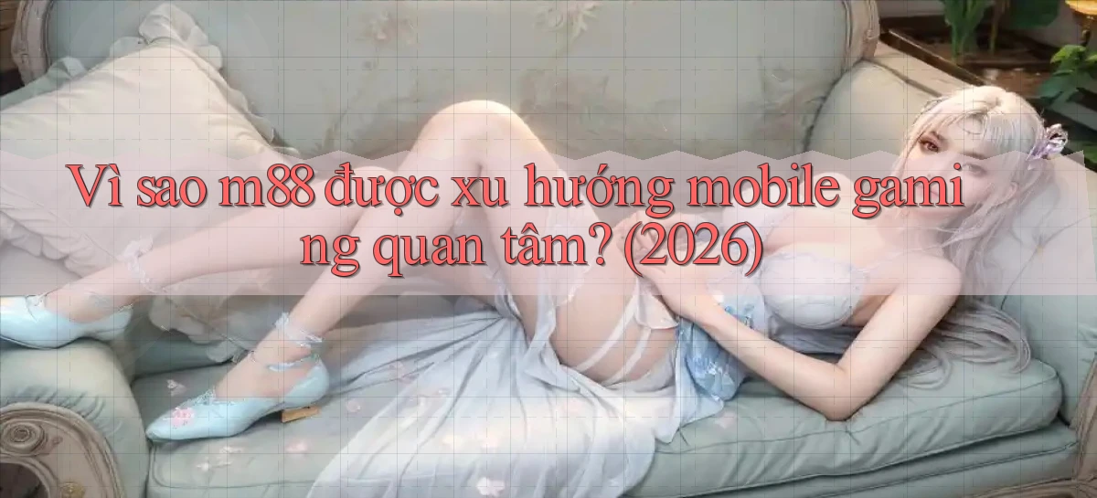 Vì sao m88 được xu hướng mobile gaming quan tâm (2026)