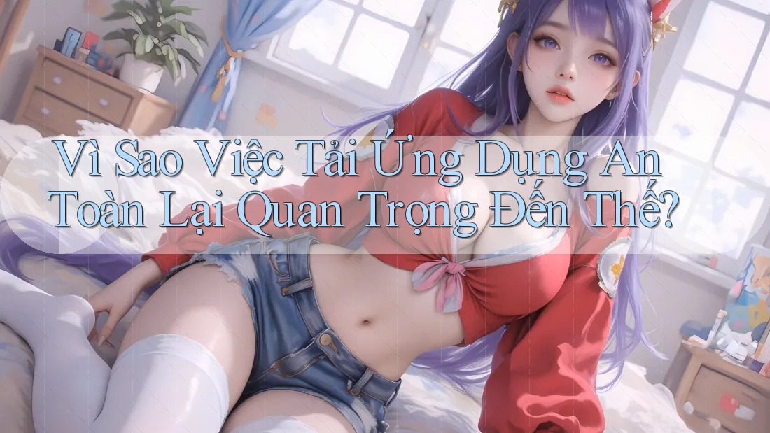 Vì Sao Việc Tải Ứng Dụng An Toàn Lại Quan Trọng Đến Thế?